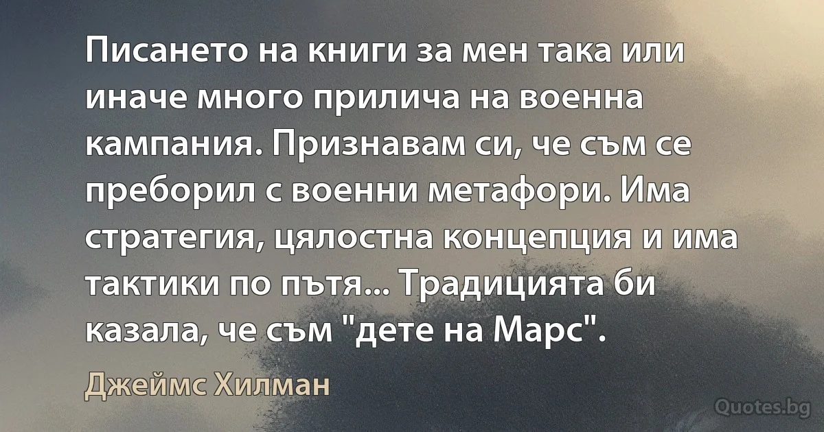 Писането на книги за мен така или иначе много прилича на военна кампания. Признавам си, че съм се преборил с военни метафори. Има стратегия, цялостна концепция и има тактики по пътя... Традицията би казала, че съм "дете на Марс". (Джеймс Хилман)