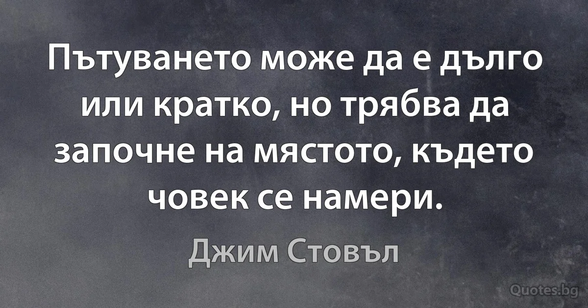 Пътуването може да е дълго или кратко, но трябва да започне на мястото, където човек се намери. (Джим Стовъл)