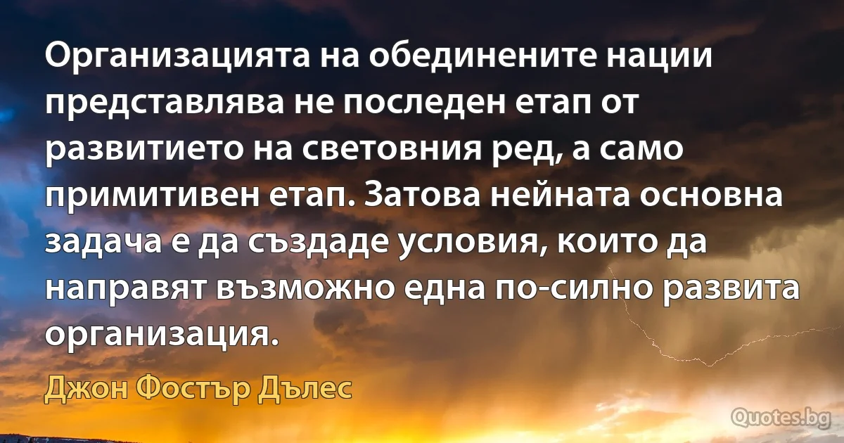 Организацията на обединените нации представлява не последен етап от развитието на световния ред, а само примитивен етап. Затова нейната основна задача е да създаде условия, които да направят възможно една по-силно развита организация. (Джон Фостър Дълес)