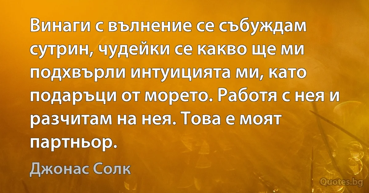 Винаги с вълнение се събуждам сутрин, чудейки се какво ще ми подхвърли интуицията ми, като подаръци от морето. Работя с нея и разчитам на нея. Това е моят партньор. (Джонас Солк)