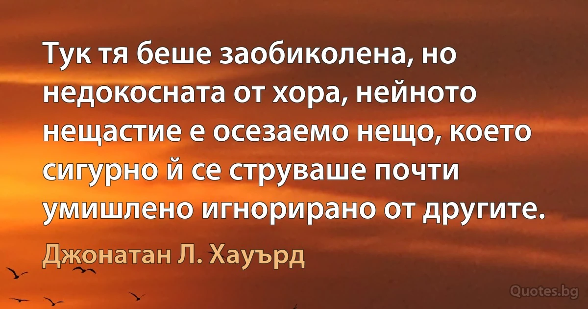 Тук тя беше заобиколена, но недокосната от хора, нейното нещастие е осезаемо нещо, което сигурно й се струваше почти умишлено игнорирано от другите. (Джонатан Л. Хауърд)