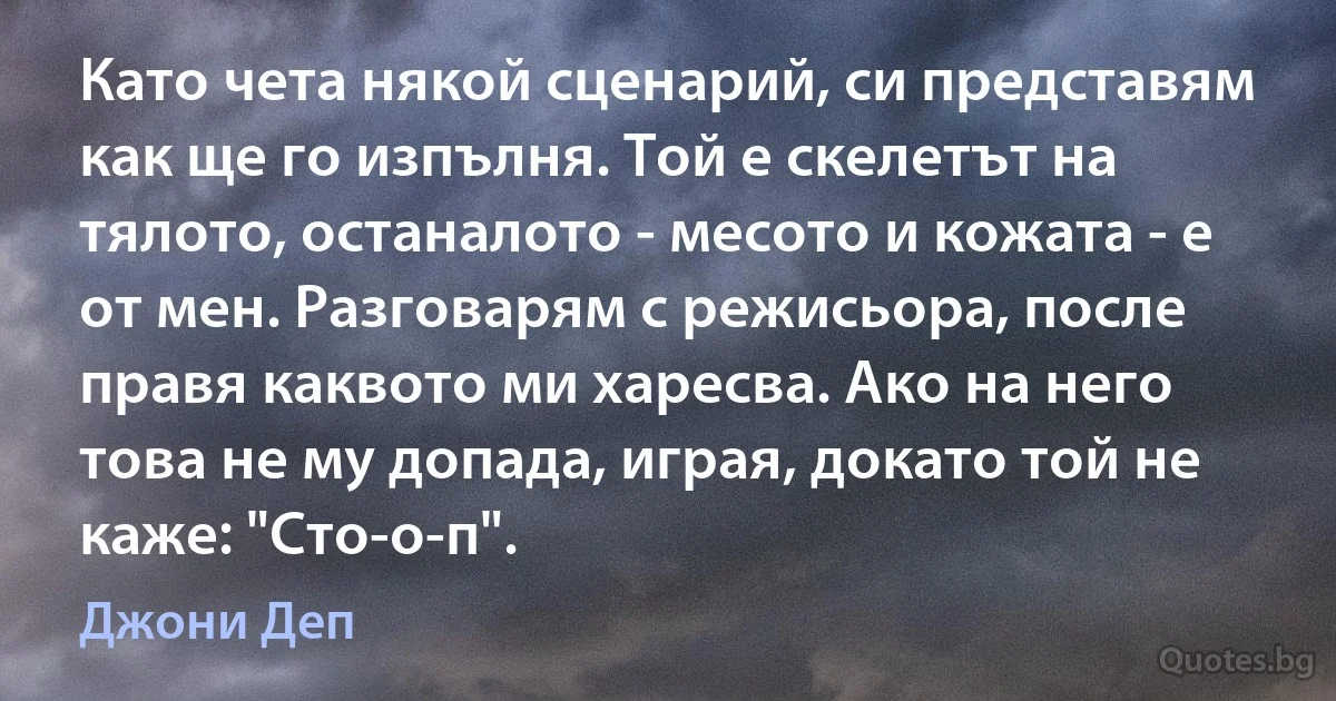 Като чета някой сценарий, си представям как ще го изпълня. Той е скелетът на тялото, останалото - месото и кожата - е от мен. Разговарям с режисьора, после правя каквото ми харесва. Ако на него това не му допада, играя, докато той не каже: "Сто-о-п". (Джони Деп)