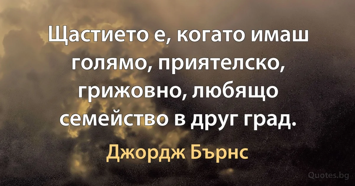 Щастието е, когато имаш голямо, приятелско, грижовно, любящо семейство в друг град. (Джордж Бърнс)