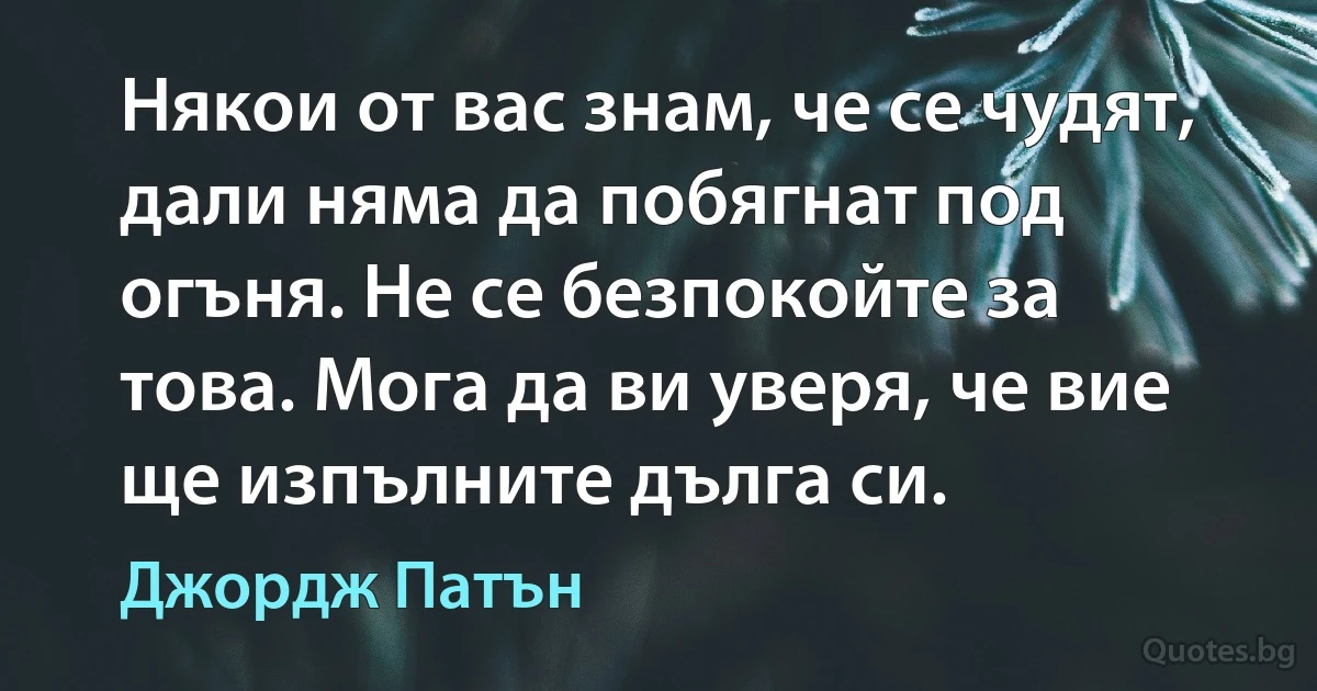 Някои от вас знам, че се чудят, дали няма да побягнат под огъня. Не се безпокойте за това. Мога да ви уверя, че вие ще изпълните дълга си. (Джордж Патън)