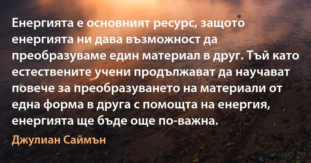 Енергията е основният ресурс, защото енергията ни дава възможност да преобразуваме един материал в друг. Тъй като естествените учени продължават да научават повече за преобразуването на материали от една форма в друга с помощта на енергия, енергията ще бъде още по-важна. (Джулиан Саймън)