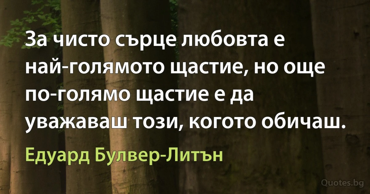 За чисто сърце любовта е най-голямото щастие, но още по-голямо щастие е да уважаваш този, когото обичаш. (Едуард Булвер-Литън)