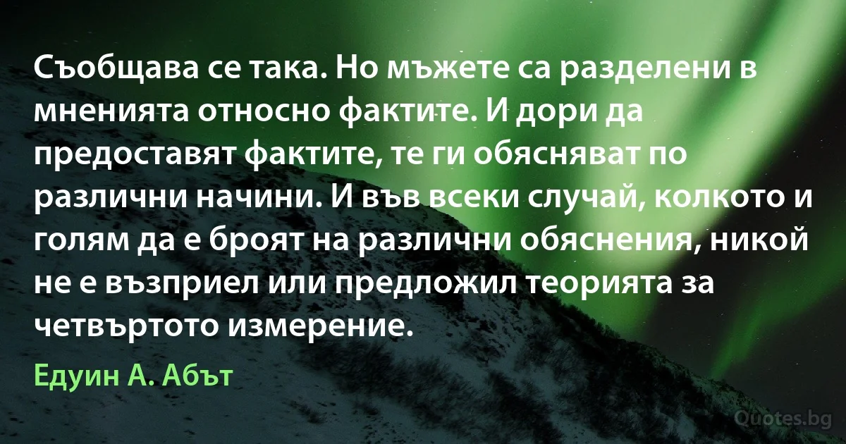 Съобщава се така. Но мъжете са разделени в мненията относно фактите. И дори да предоставят фактите, те ги обясняват по различни начини. И във всеки случай, колкото и голям да е броят на различни обяснения, никой не е възприел или предложил теорията за четвъртото измерение. (Едуин А. Абът)