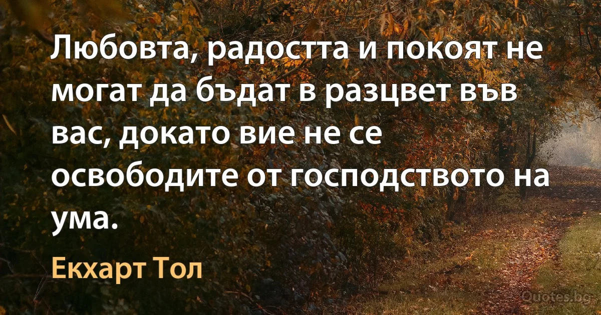 Любовта, радостта и покоят не могат да бъдат в разцвет във вас, докато вие не се освободите от господството на ума. (Екхарт Тол)