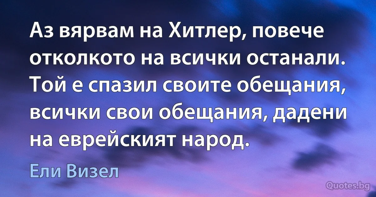 Аз вярвам на Хитлер, повече отколкото на всички останали. Той е спазил своите обещания, всички свои обещания, дадени на еврейският народ. (Ели Визел)