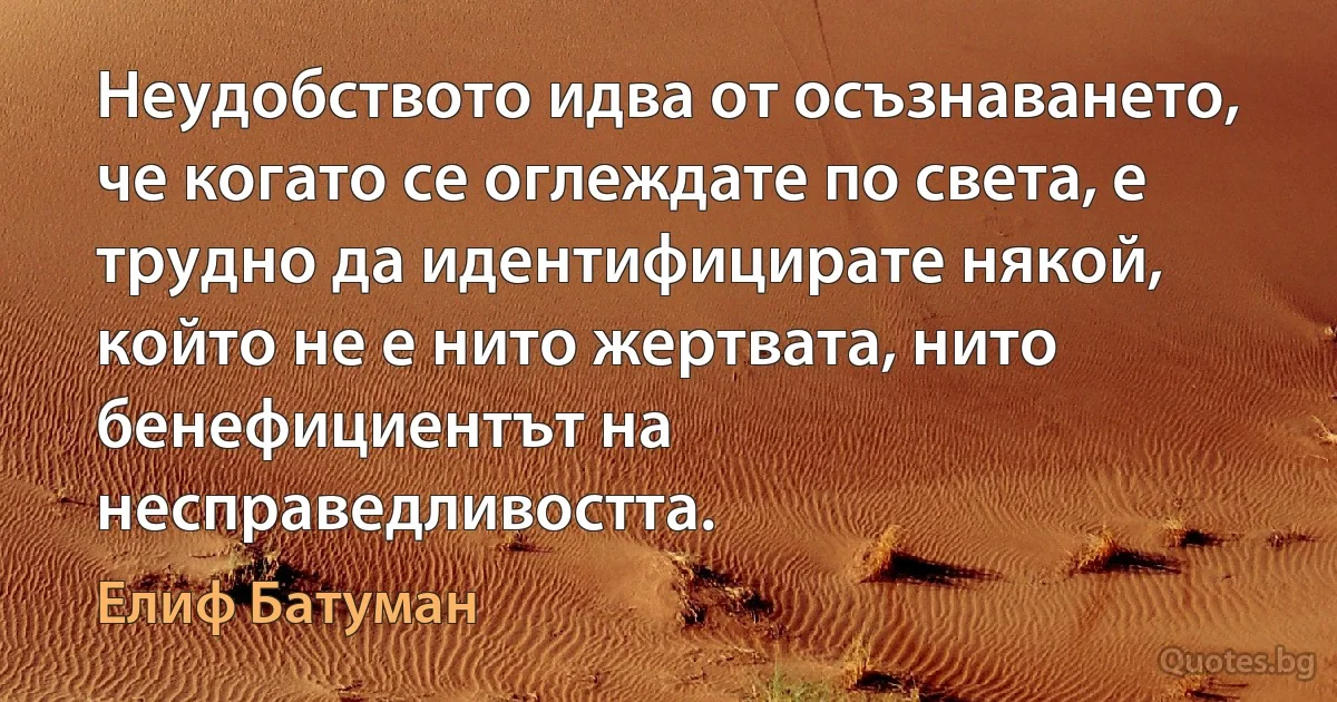 Неудобството идва от осъзнаването, че когато се оглеждате по света, е трудно да идентифицирате някой, който не е нито жертвата, нито бенефициентът на несправедливостта. (Елиф Батуман)