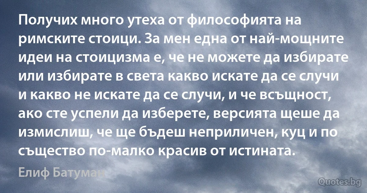 Получих много утеха от философията на римските стоици. За мен една от най-мощните идеи на стоицизма е, че не можете да избирате или избирате в света какво искате да се случи и какво не искате да се случи, и че всъщност, ако сте успели да изберете, версията щеше да измислиш, че ще бъдеш неприличен, куц и по същество по-малко красив от истината. (Елиф Батуман)