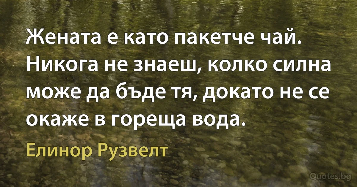 Жената е като пакетче чай. Никога не знаеш, колко силна може да бъде тя, докато не се окаже в гореща вода. (Елинор Рузвелт)