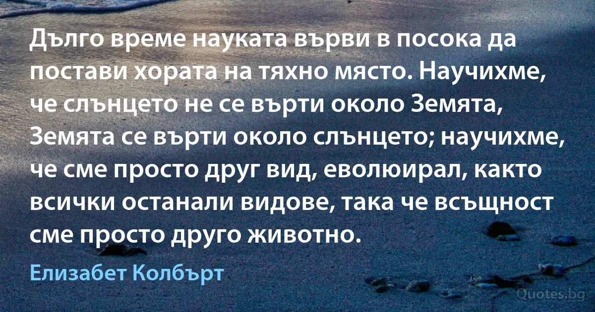 Дълго време науката върви в посока да постави хората на тяхно място. Научихме, че слънцето не се върти около Земята, Земята се върти около слънцето; научихме, че сме просто друг вид, еволюирал, както всички останали видове, така че всъщност сме просто друго животно. (Елизабет Колбърт)