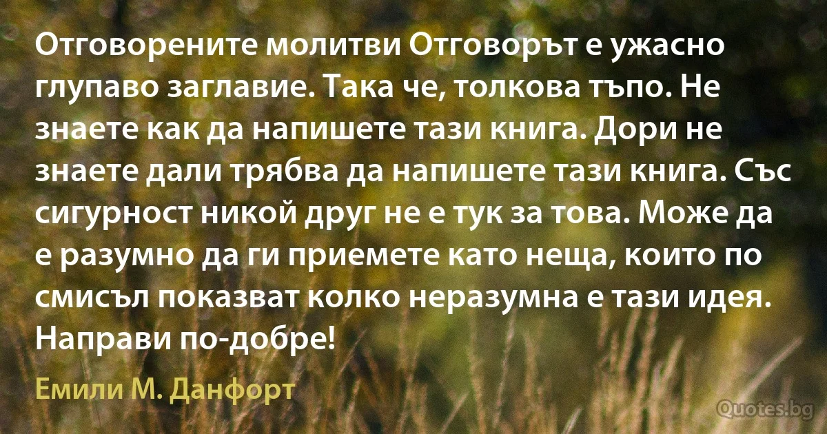 Отговорените молитви Отговорът е ужасно глупаво заглавие. Така че, толкова тъпо. Не знаете как да напишете тази книга. Дори не знаете дали трябва да напишете тази книга. Със сигурност никой друг не е тук за това. Може да е разумно да ги приемете като неща, които по смисъл показват колко неразумна е тази идея. Направи по-добре! (Емили М. Данфорт)