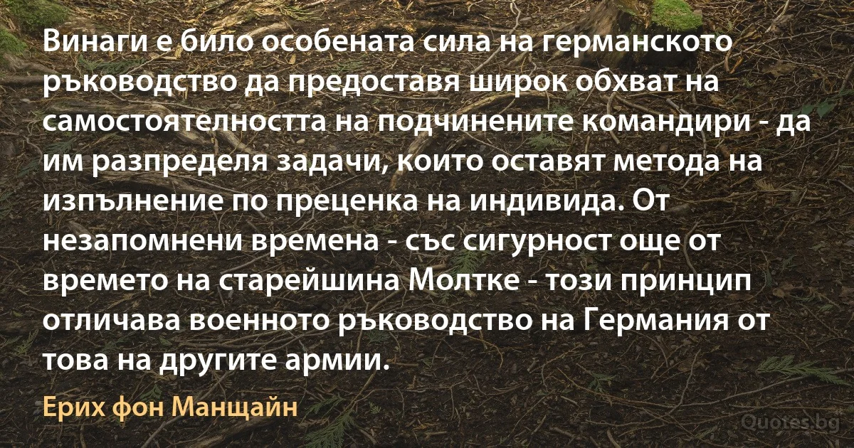 Винаги е било особената сила на германското ръководство да предоставя широк обхват на самостоятелността на подчинените командири - да им разпределя задачи, които оставят метода на изпълнение по преценка на индивида. От незапомнени времена - със сигурност още от времето на старейшина Молтке - този принцип отличава военното ръководство на Германия от това на другите армии. (Ерих фон Манщайн)