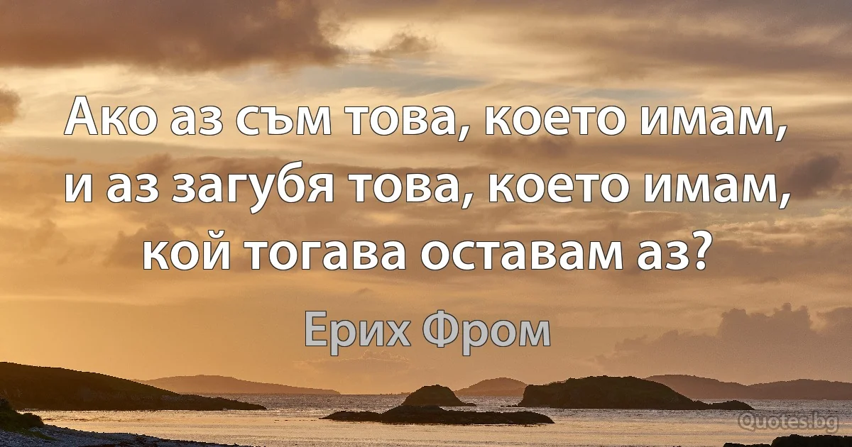 Ако аз съм това, което имам, и аз загубя това, което имам, кой тогава оставам аз? (Ерих Фром)