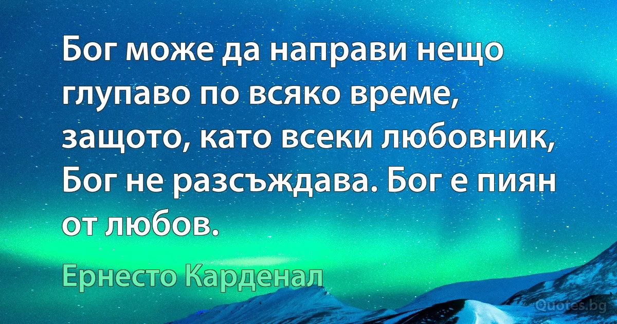 Бог може да направи нещо глупаво по всяко време, защото, като всеки любовник, Бог не разсъждава. Бог е пиян от любов. (Ернесто Карденал)