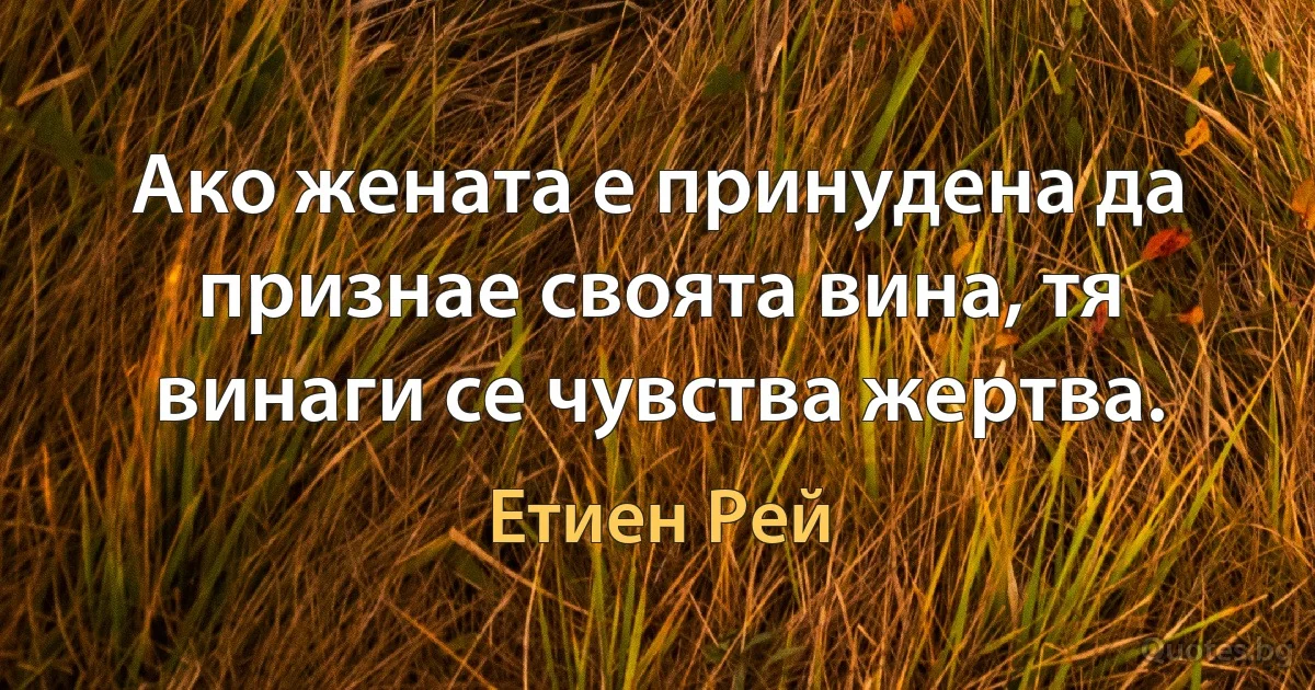 Ако жената е принудена да признае своята вина, тя винаги се чувства жертва. (Етиен Рей)