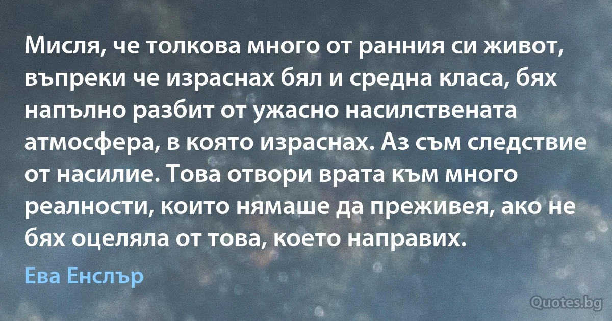 Мисля, че толкова много от ранния си живот, въпреки че израснах бял и средна класа, бях напълно разбит от ужасно насилствената атмосфера, в която израснах. Аз съм следствие от насилие. Това отвори врата към много реалности, които нямаше да преживея, ако не бях оцеляла от това, което направих. (Ева Енслър)