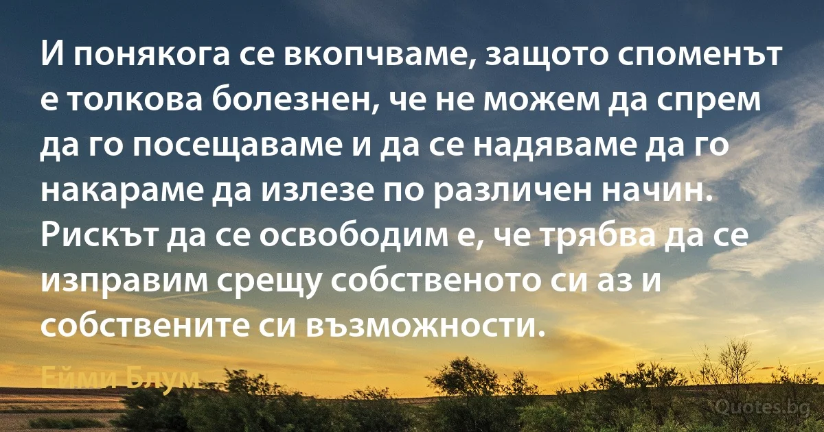 И понякога се вкопчваме, защото споменът е толкова болезнен, че не можем да спрем да го посещаваме и да се надяваме да го накараме да излезе по различен начин. Рискът да се освободим е, че трябва да се изправим срещу собственото си аз и собствените си възможности. (Ейми Блум)