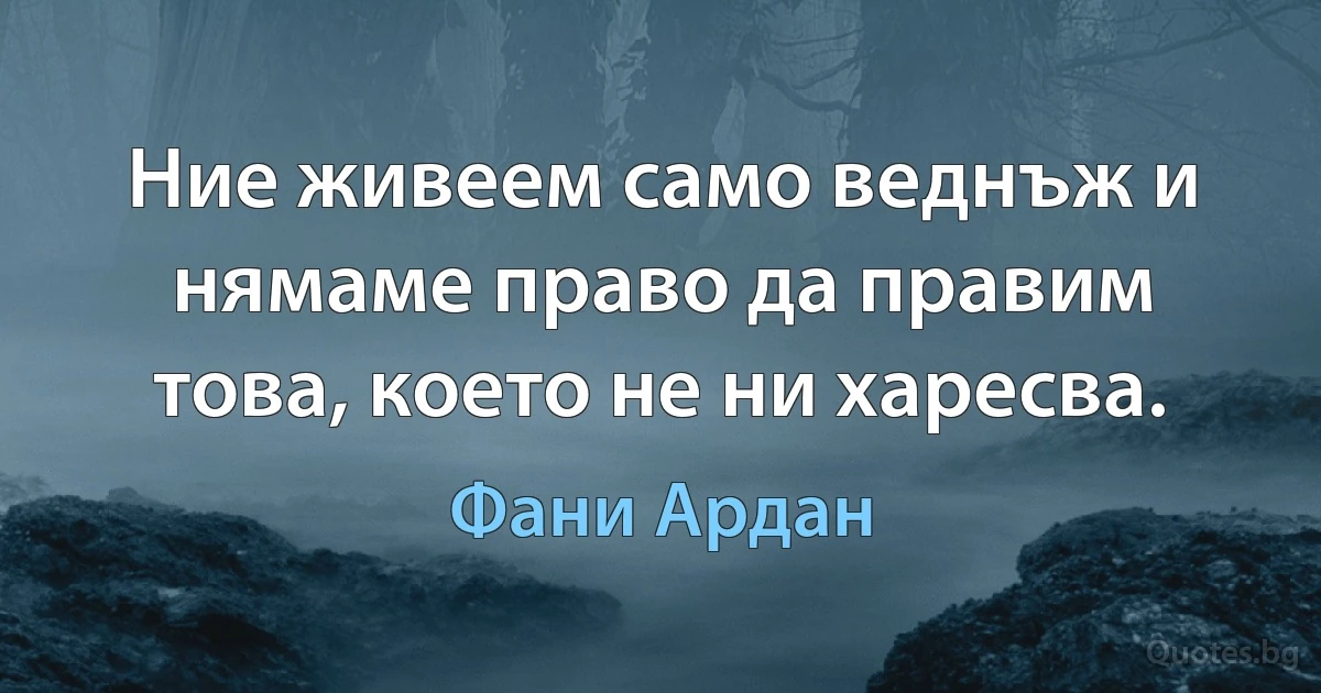 Ние живеем само веднъж и нямаме право да правим това, което не ни харесва. (Фани Ардан)