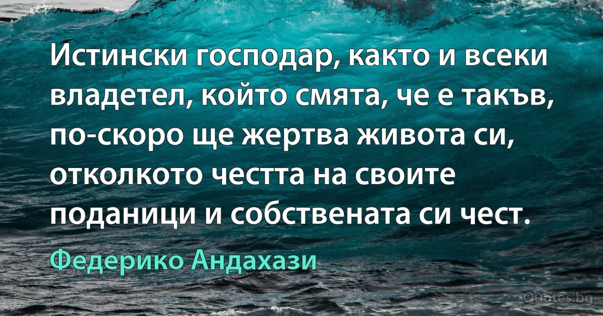 Истински господар, както и всеки владетел, който смята, че е такъв, по-скоро ще жертва живота си, отколкото честта на своите поданици и собствената си чест. (Федерико Андахази)