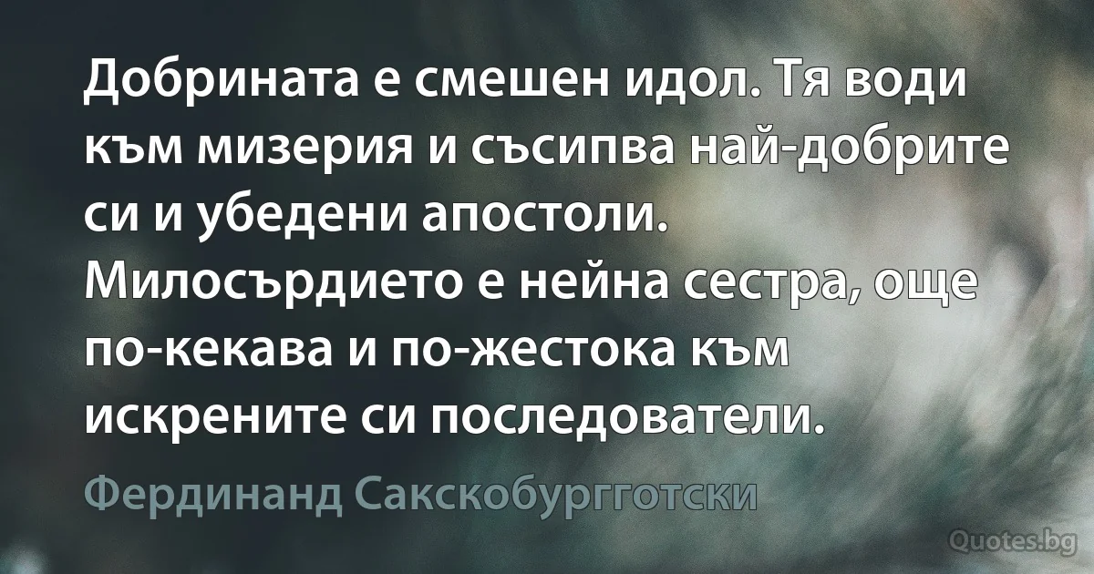 Добрината е смешен идол. Тя води към мизерия и съсипва най-добрите си и убедени апостоли. Милосърдието е нейна сестра, още по-кекава и по-жестока към искрените си последователи. (Фердинанд Сакскобургготски)