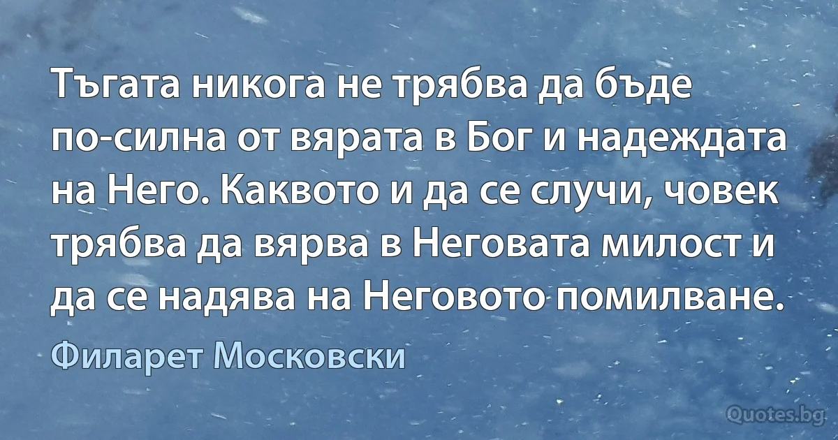 Тъгата никога не трябва да бъде по-силна от вярата в Бог и надеждата на Него. Каквото и да се случи, човек трябва да вярва в Неговата милост и да се надява на Неговото помилване. (Филарет Московски)