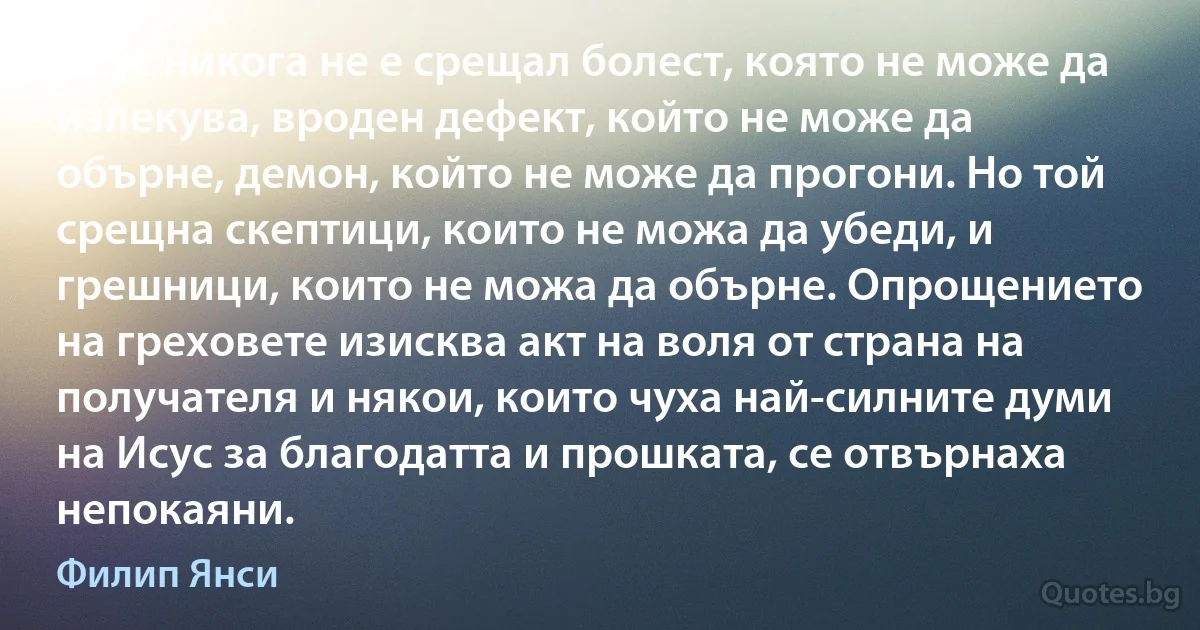 Исус никога не е срещал болест, която не може да излекува, вроден дефект, който не може да обърне, демон, който не може да прогони. Но той срещна скептици, които не можа да убеди, и грешници, които не можа да обърне. Опрощението на греховете изисква акт на воля от страна на получателя и някои, които чуха най-силните думи на Исус за благодатта и прошката, се отвърнаха непокаяни. (Филип Янси)