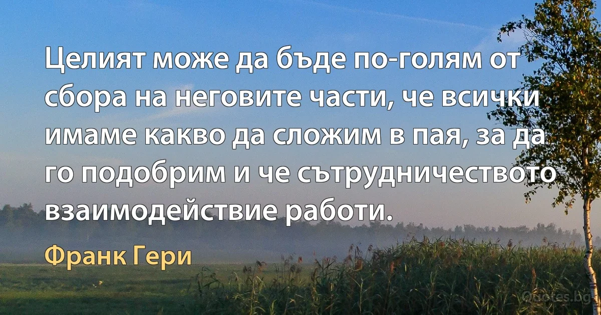 Целият може да бъде по-голям от сбора на неговите части, че всички имаме какво да сложим в пая, за да го подобрим и че сътрудничеството взаимодействие работи. (Франк Гери)