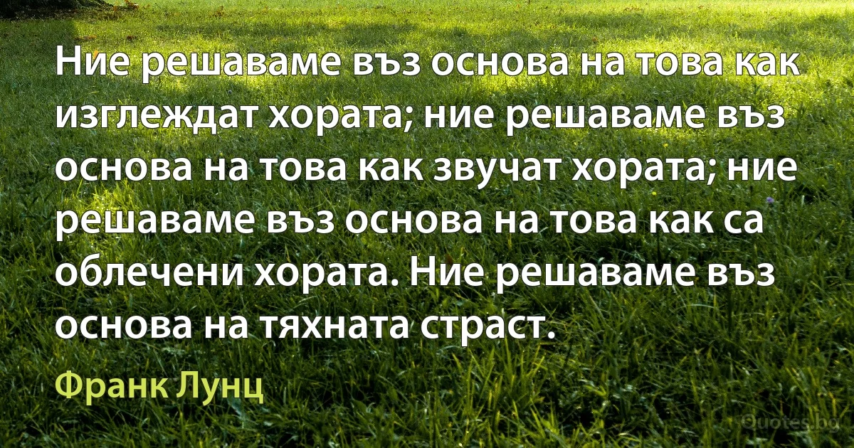 Ние решаваме въз основа на това как изглеждат хората; ние решаваме въз основа на това как звучат хората; ние решаваме въз основа на това как са облечени хората. Ние решаваме въз основа на тяхната страст. (Франк Лунц)