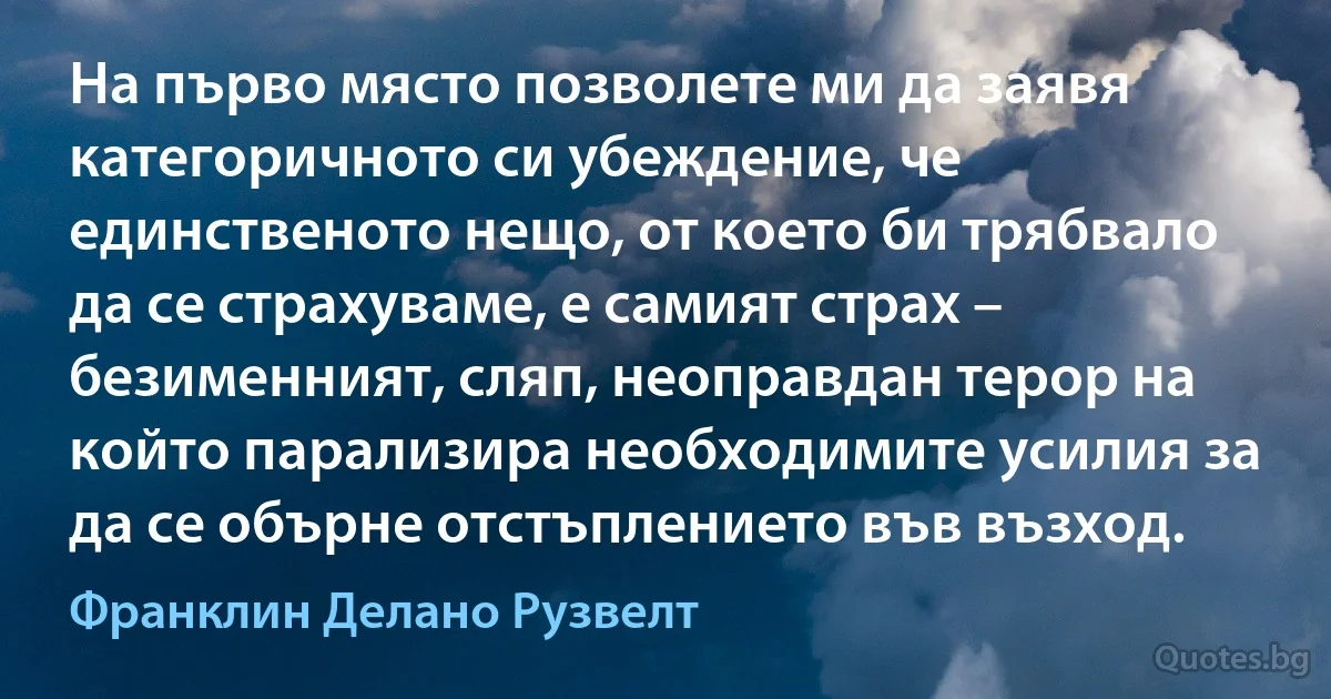 На първо място позволете ми да заявя категоричното си убеждение, че единственото нещо, от което би трябвало да се страхуваме, е самият страх – безименният, сляп, неоправдан терор на който парализира необходимите усилия за да се обърне отстъплението във възход. (Франклин Делано Рузвелт)