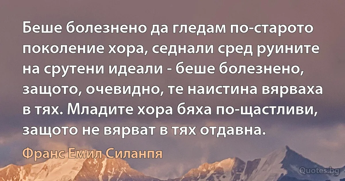 Беше болезнено да гледам по-старото поколение хора, седнали сред руините на срутени идеали - беше болезнено, защото, очевидно, те наистина вярваха в тях. Младите хора бяха по-щастливи, защото не вярват в тях отдавна. (Франс Емил Силанпя)