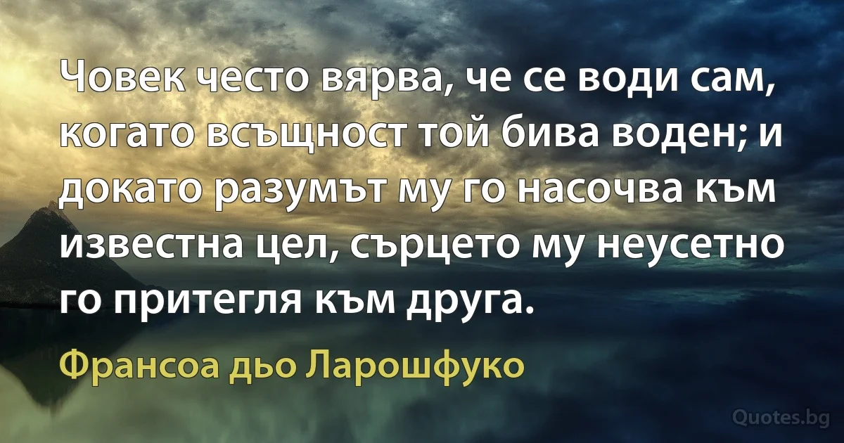 Човек често вярва, че се води сам, когато всъщност той бива воден; и докато разумът му го насочва към известна цел, сърцето му неусетно го притегля към друга. (Франсоа дьо Ларошфуко)