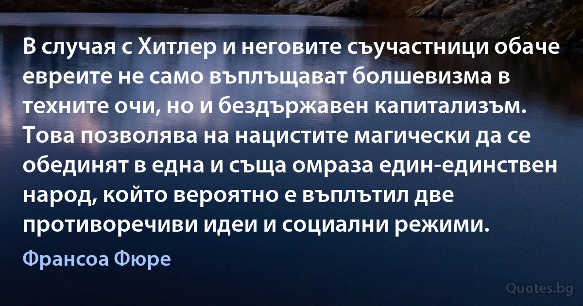 В случая с Хитлер и неговите съучастници обаче евреите не само въплъщават болшевизма в техните очи, но и бездържавен капитализъм. Това позволява на нацистите магически да се обединят в една и съща омраза един-единствен народ, който вероятно е въплътил две противоречиви идеи и социални режими. (Франсоа Фюре)