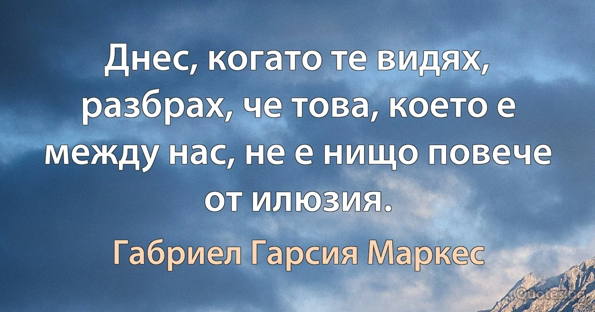 Днес, когато те видях, разбрах, че това, което е между нас, не е нищо повече от илюзия. (Габриел Гарсия Маркес)