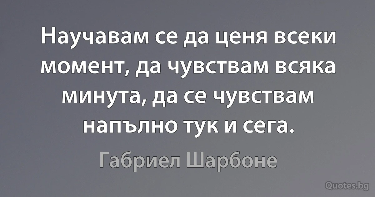 Научавам се да ценя всеки момент, да чувствам всяка минута, да се чувствам напълно тук и сега. (Габриел Шарбоне)