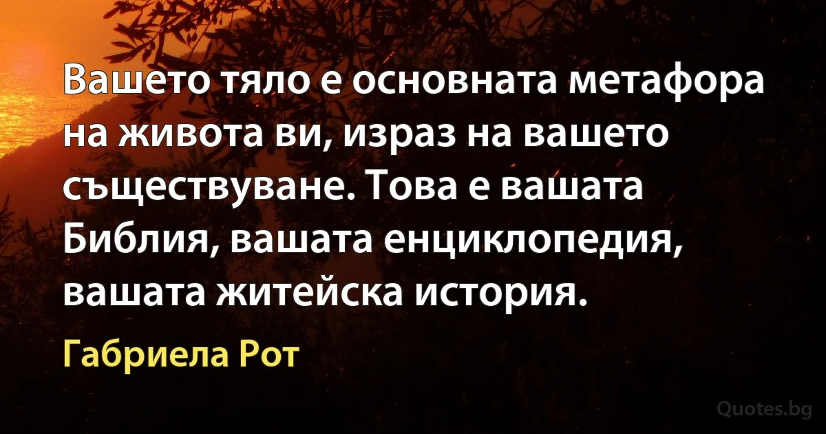 Вашето тяло е основната метафора на живота ви, израз на вашето съществуване. Това е вашата Библия, вашата енциклопедия, вашата житейска история. (Габриела Рот)