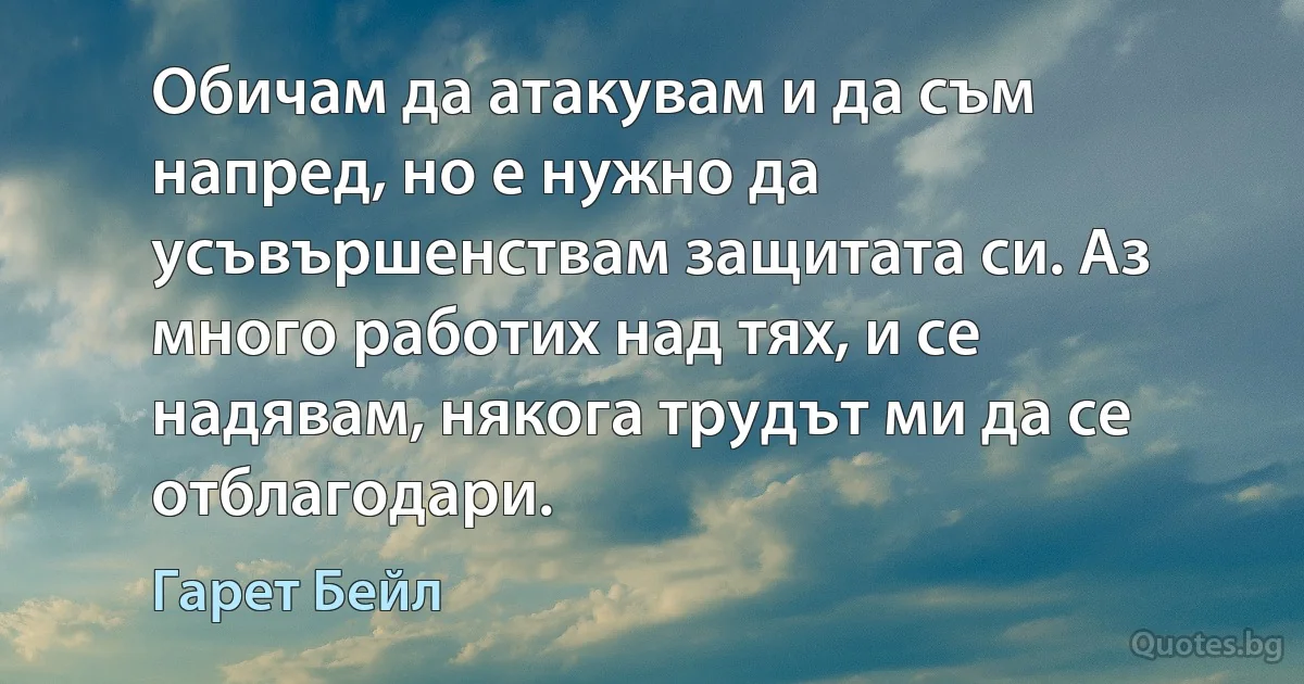 Обичам да атакувам и да съм напред, но е нужно да усъвършенствам защитата си. Аз много работих над тях, и се надявам, някога трудът ми да се отблагодари. (Гарет Бейл)