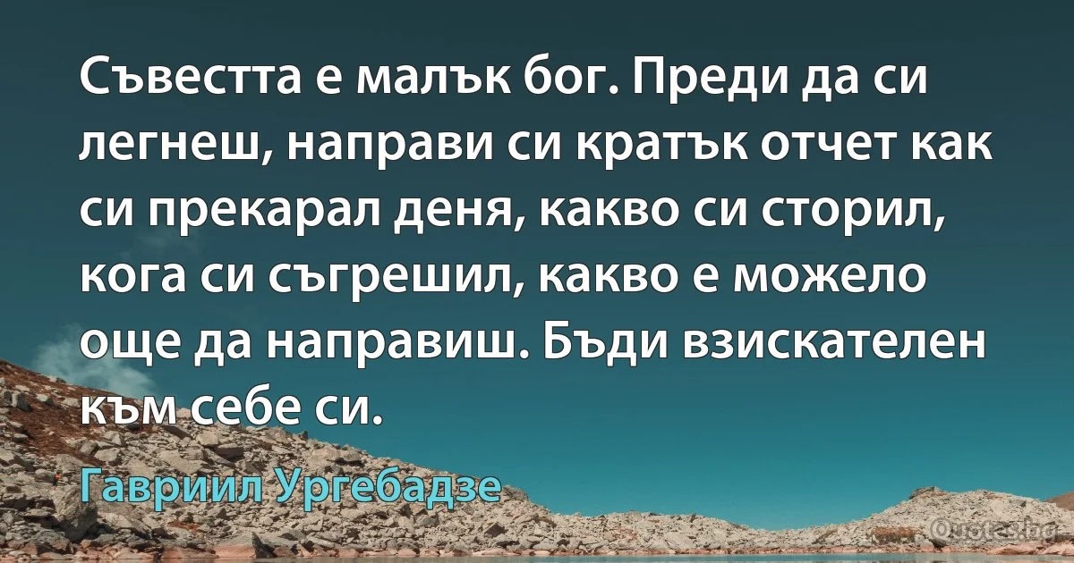 Съвестта е малък бог. Преди да си легнеш, направи си кратък отчет как си прекарал деня, какво си сторил, кога си съгрешил, какво е можело още да направиш. Бъди взискателен към себе си. (Гавриил Ургебадзе)