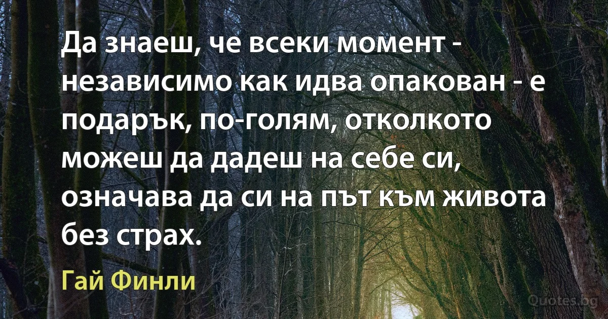 Да знаеш, че всеки момент - независимо как идва опакован - е подарък, по-голям, отколкото можеш да дадеш на себе си, означава да си на път към живота без страх. (Гай Финли)