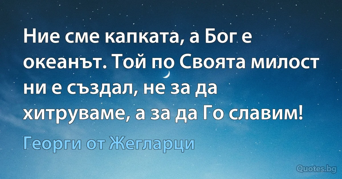 Ние сме капката, а Бог е океанът. Той по Своята милост ни е създал, не за да хитруваме, а за да Го славим! (Георги от Жегларци)