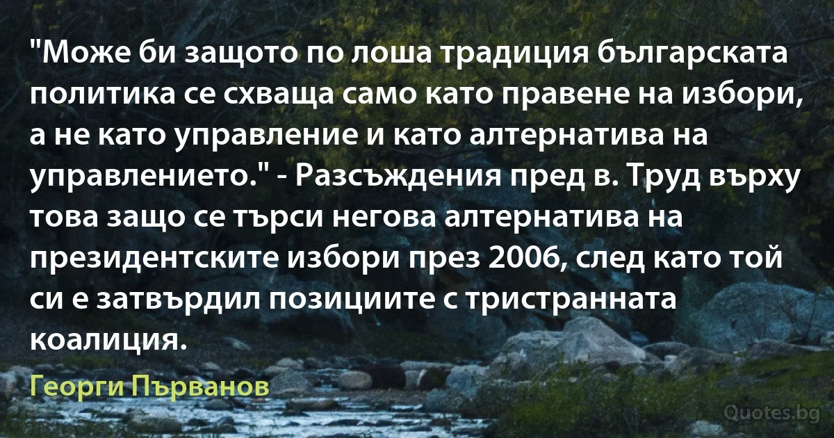 "Може би защото по лоша традиция българската политика се схваща само като правене на избори, а не като управление и като алтернатива на управлението." - Разсъждения пред в. Труд върху това защо се търси негова алтернатива на президентските избори през 2006, след като той си е затвърдил позициите с тристранната коалиция. (Георги Първанов)