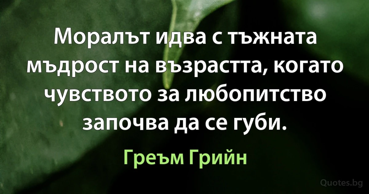 Моралът идва с тъжната мъдрост на възрастта, когато чувството за любопитство започва да се губи. (Греъм Грийн)