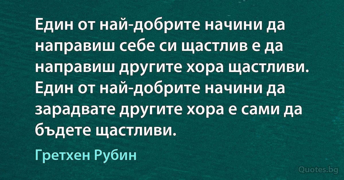 Един от най-добрите начини да направиш себе си щастлив е да направиш другите хора щастливи. Един от най-добрите начини да зарадвате другите хора е сами да бъдете щастливи. (Гретхен Рубин)