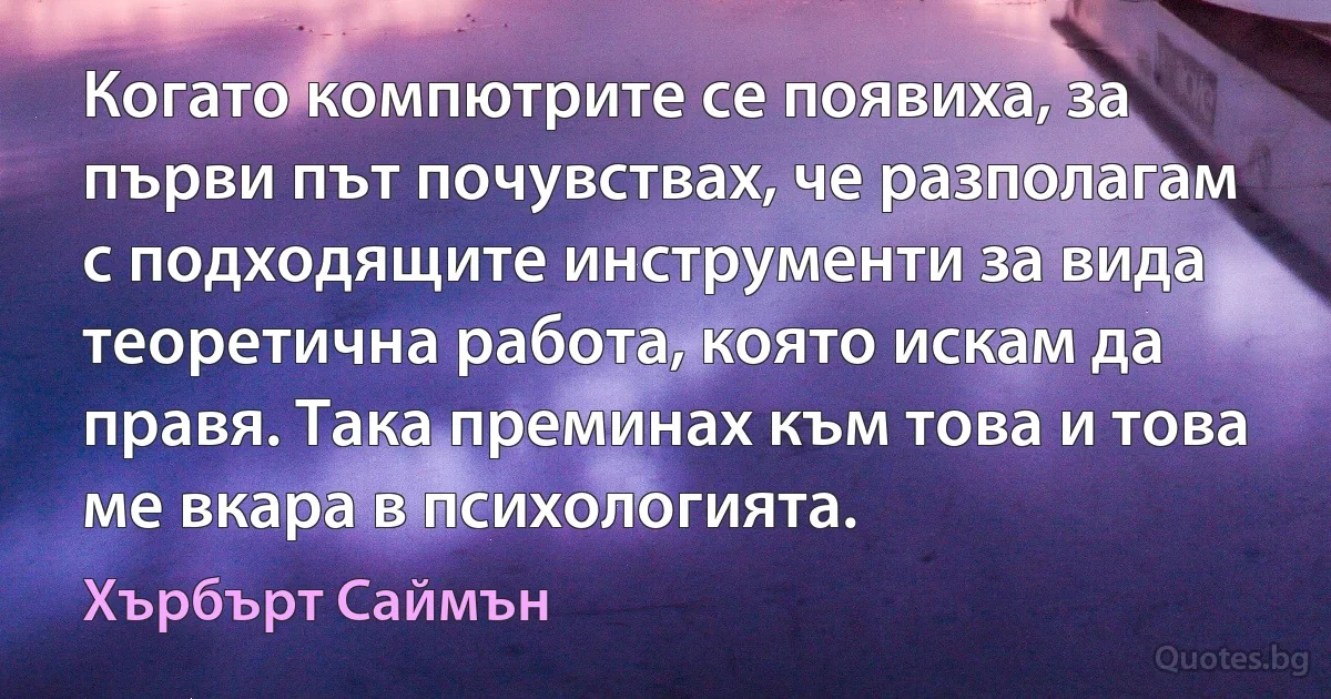 Когато компютрите се появиха, за първи път почувствах, че разполагам с подходящите инструменти за вида теоретична работа, която искам да правя. Така преминах към това и това ме вкара в психологията. (Хърбърт Саймън)