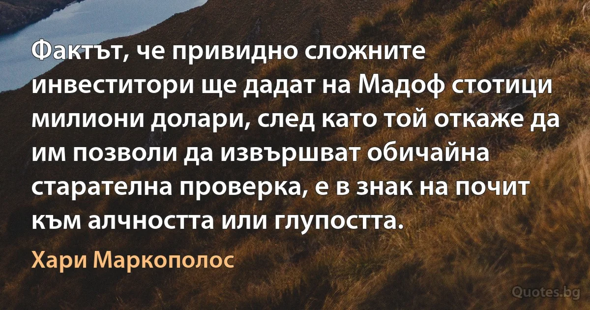 Фактът, че привидно сложните инвеститори ще дадат на Мадоф стотици милиони долари, след като той откаже да им позволи да извършват обичайна старателна проверка, е в знак на почит към алчността или глупостта. (Хари Маркополос)