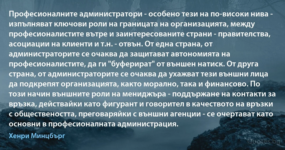 Професионалните администратори - особено тези на по-високи нива - изпълняват ключови роли на границата на организацията, между професионалистите вътре и заинтересованите страни - правителства, асоциации на клиенти и т.н. - отвън. От една страна, от администраторите се очаква да защитават автономията на професионалистите, да ги "буферират" от външен натиск. От друга страна, от администраторите се очаква да ухажват тези външни лица да подкрепят организацията, както морално, така и финансово. По този начин външните роли на мениджъра - поддържане на контакти за връзка, действайки като фигурант и говорител в качеството на връзки с обществеността, преговаряйки с външни агенции - се очертават като основни в професионалната администрация. (Хенри Минцбърг)