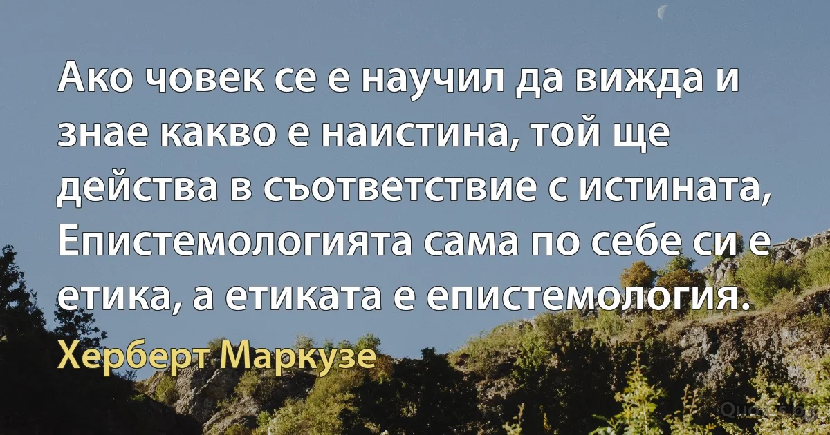 Ако човек се е научил да вижда и знае какво е наистина, той ще действа в съответствие с истината, Епистемологията сама по себе си е етика, а етиката е епистемология. (Херберт Маркузе)