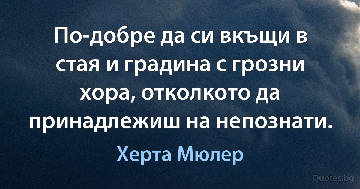 По-добре да си вкъщи в стая и градина с грозни хора, отколкото да принадлежиш на непознати. (Херта Мюлер)